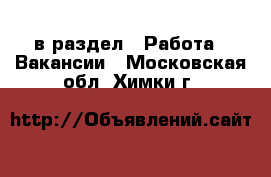  в раздел : Работа » Вакансии . Московская обл.,Химки г.